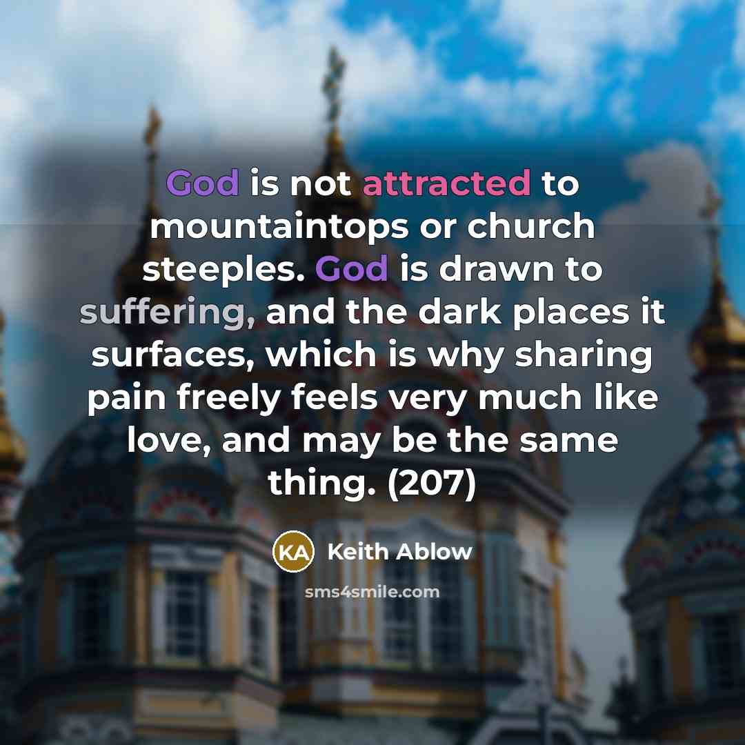 “God is not attracted to mountaintops or church steeples. God is drawn to suffering, and the dark places it surfaces, which is why sharing pain freely feels very much like love, and may be the same thing. (207)” quote by Keith Ablow