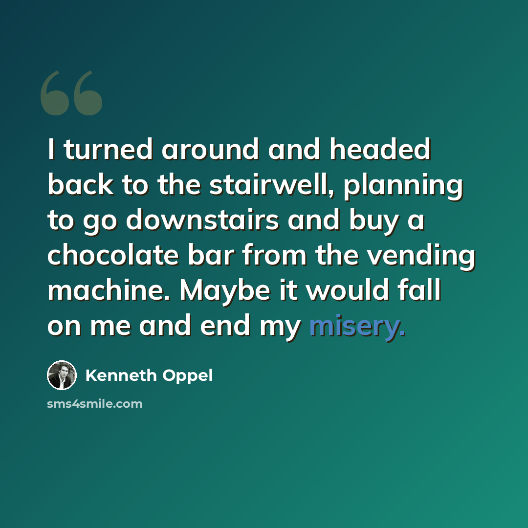 “I turned around and headed back to the stairwell, planning to go downstairs and buy a chocolate bar from the vending machine. Maybe it would fall on me and end my misery.” quote by Kenneth Oppel