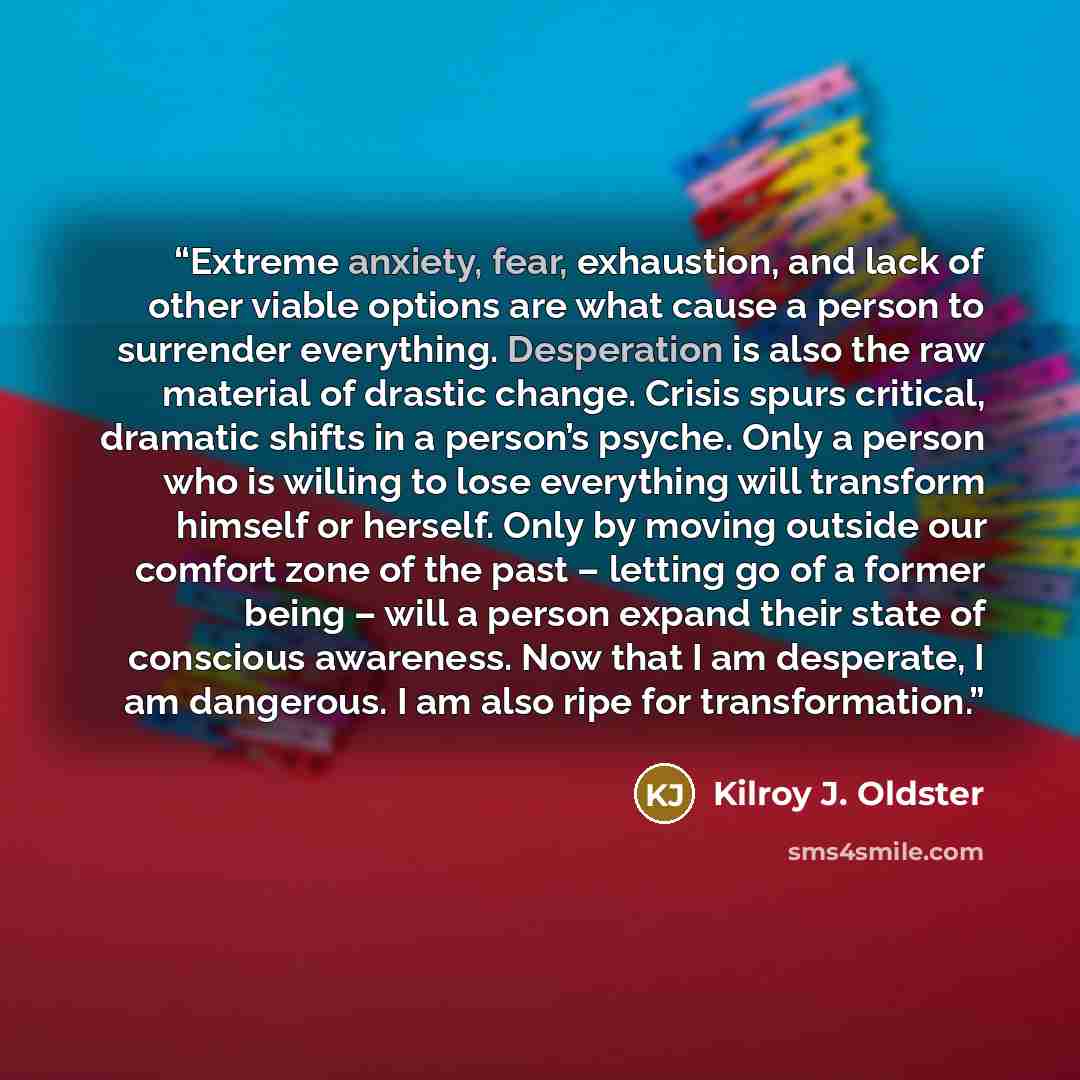 “Extreme anxiety, fear, exhaustion, and lack of other viable options are what cause a person to surrender everything. Desperation is also the raw material of drastic change. Crisis spurs critical, dramatic shifts in a person’s psyche. Only a person who is willing to lose everything will transform…” quote by Kilroy J. Oldster