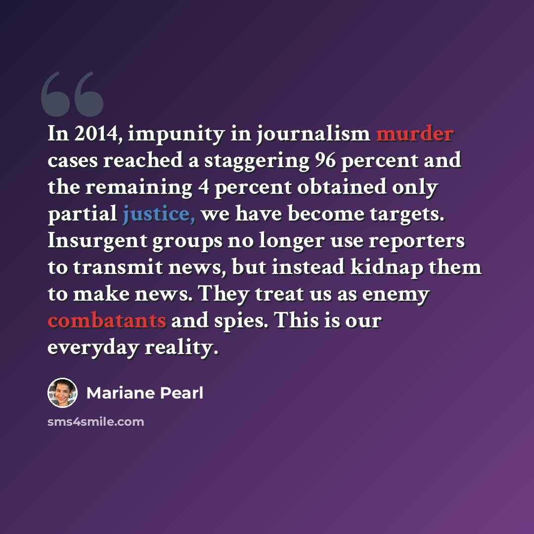 “In 2014, impunity in journalism murder cases reached a staggering 96 percent and the remaining 4 percent obtained only partial justice, we have become targets. Insurgent groups no longer use reporters to transmit news, but instead kidnap them to make news. They treat us as enemy combatants and…” quote by Mariane Pearl