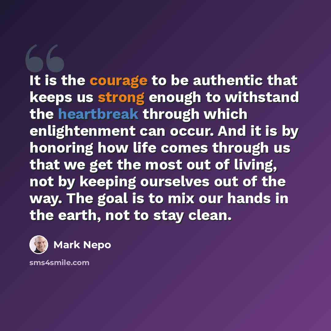 “It is the courage to be authentic that keeps us strong enough to withstand the heartbreak through which enlightenment can occur. And it is by honoring how life comes through us that we get the most out of living, not by keeping ourselves out of the way. The goal is to mix our hands in the earth…” quote by Mark Nepo