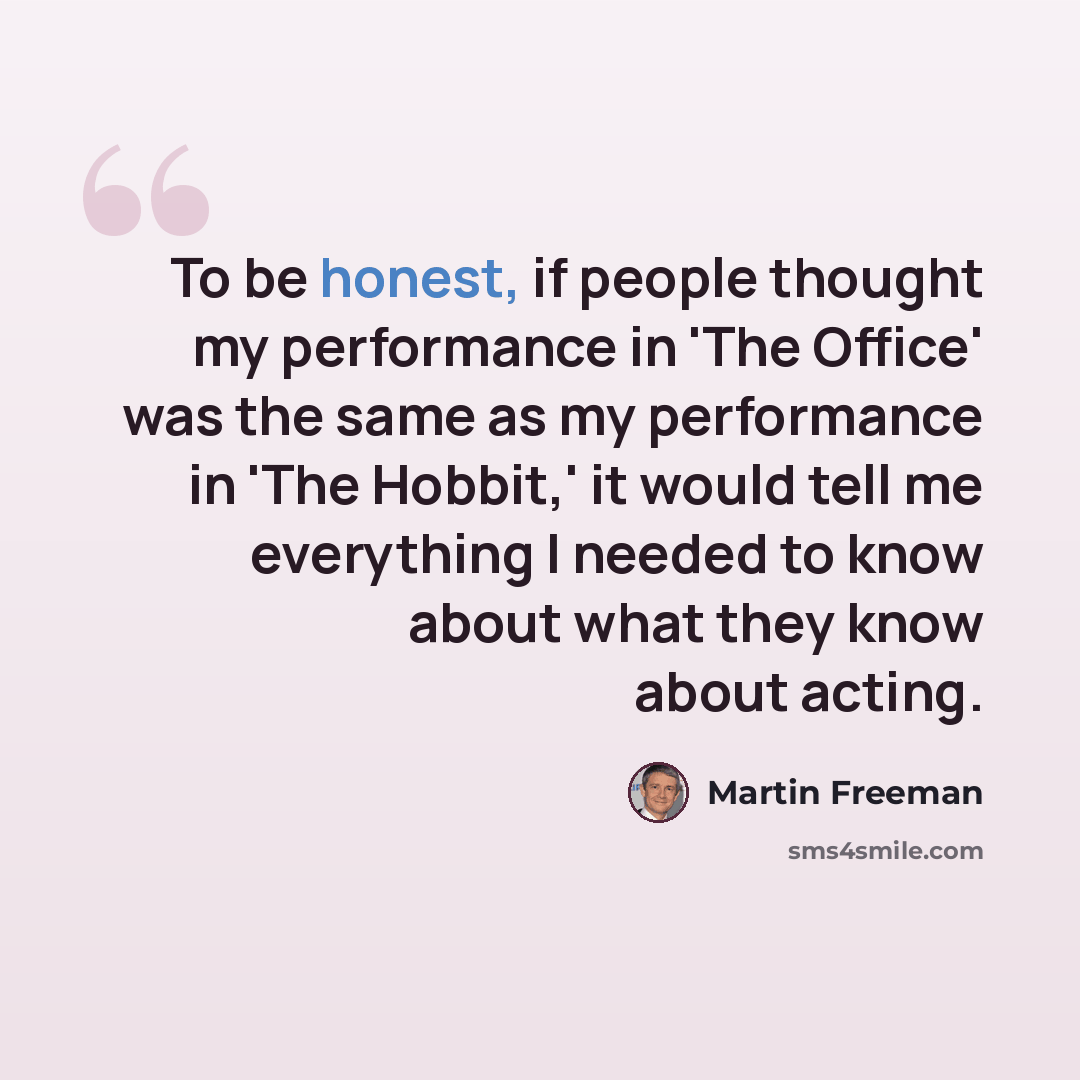 “To be honest, if people thought my performance in 'The Office' was the same as my performance in 'The Hobbit,' it would tell me everything I needed to know about what they know about acting.” quote by Martin Freeman
