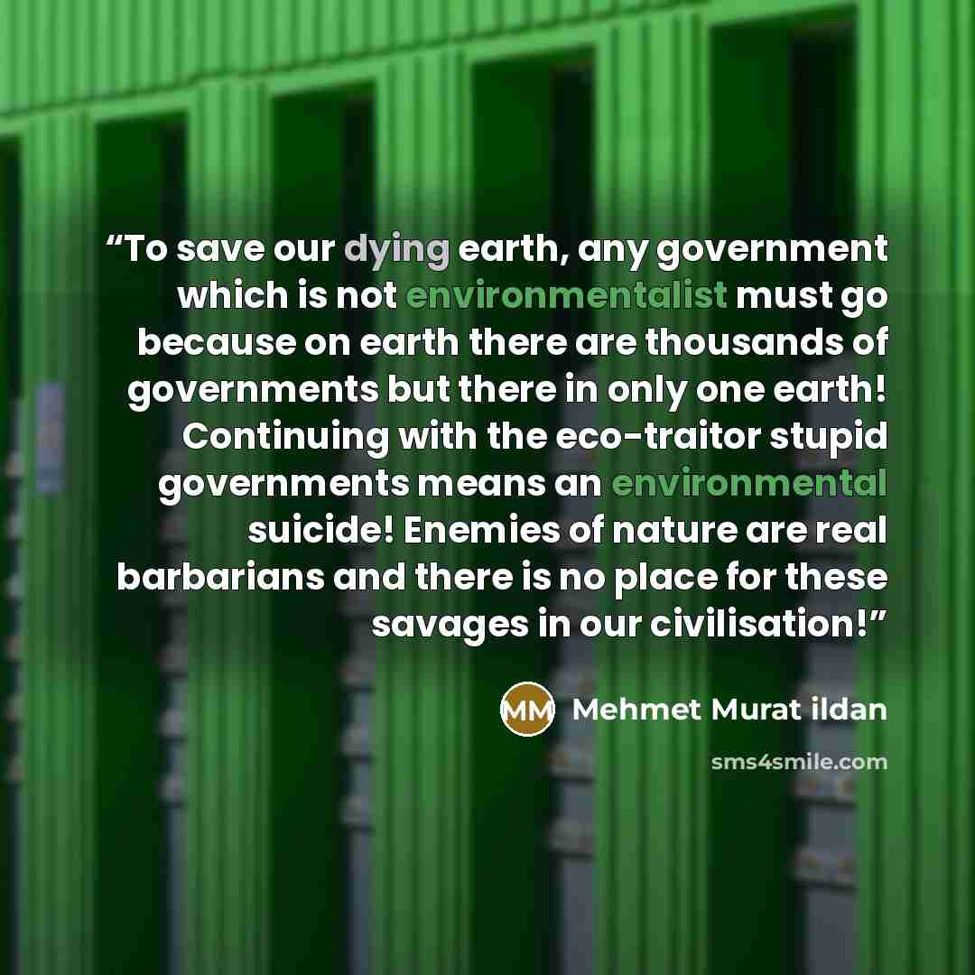 “To save our dying earth, any government which is not environmentalist must go because on earth there are thousands of governments but there in only one earth! Continuing with the eco-traitor stupid governments means an environmental suicide! Enemies of nature are real barbarians and there is no…” quote by Mehmet Murat ildan