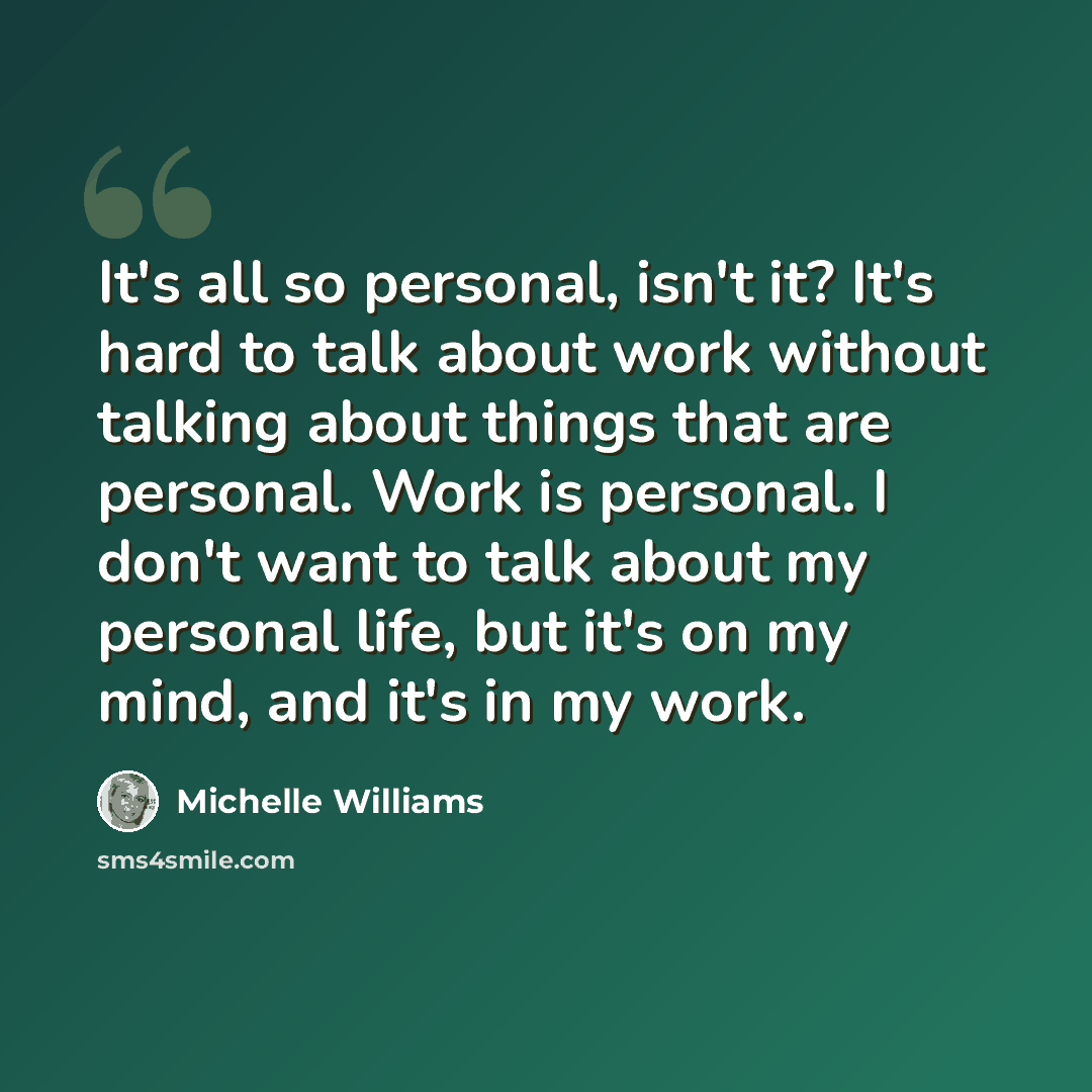 “It's all so personal, isn't it? It's hard to talk about work without talking about things that are personal. Work is personal. I don't want to talk about my personal life, but it's on my mind, and it's in my work.” quote by Michelle Williams