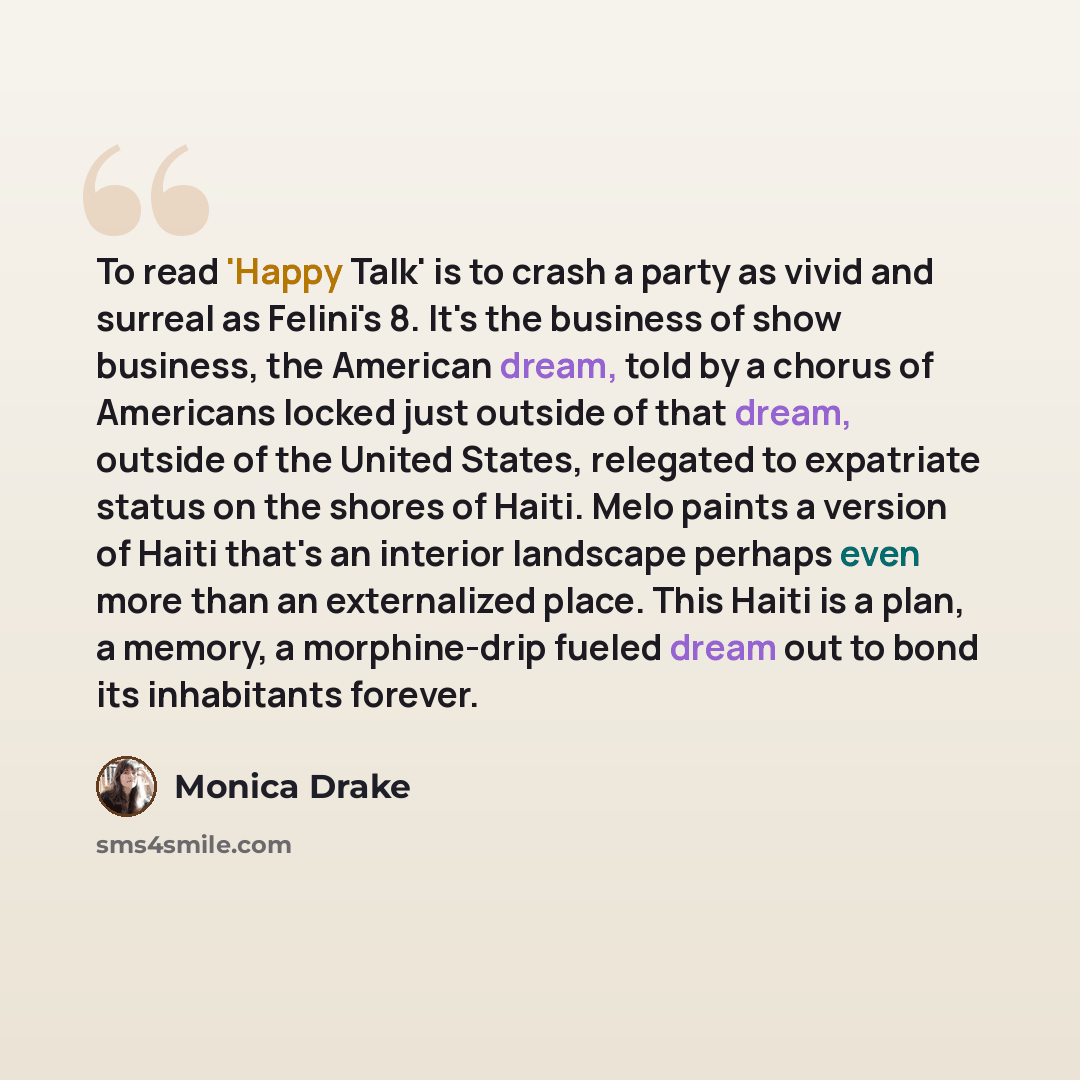 “To read 'Happy Talk' is to crash a party as vivid and surreal as Felini's 8. It's the business of show business, the American dream, told by a chorus of Americans locked just outside of that dream, outside of the United States, relegated to expatriate status on the shores of Haiti. Melo paints a…” quote by Monica Drake