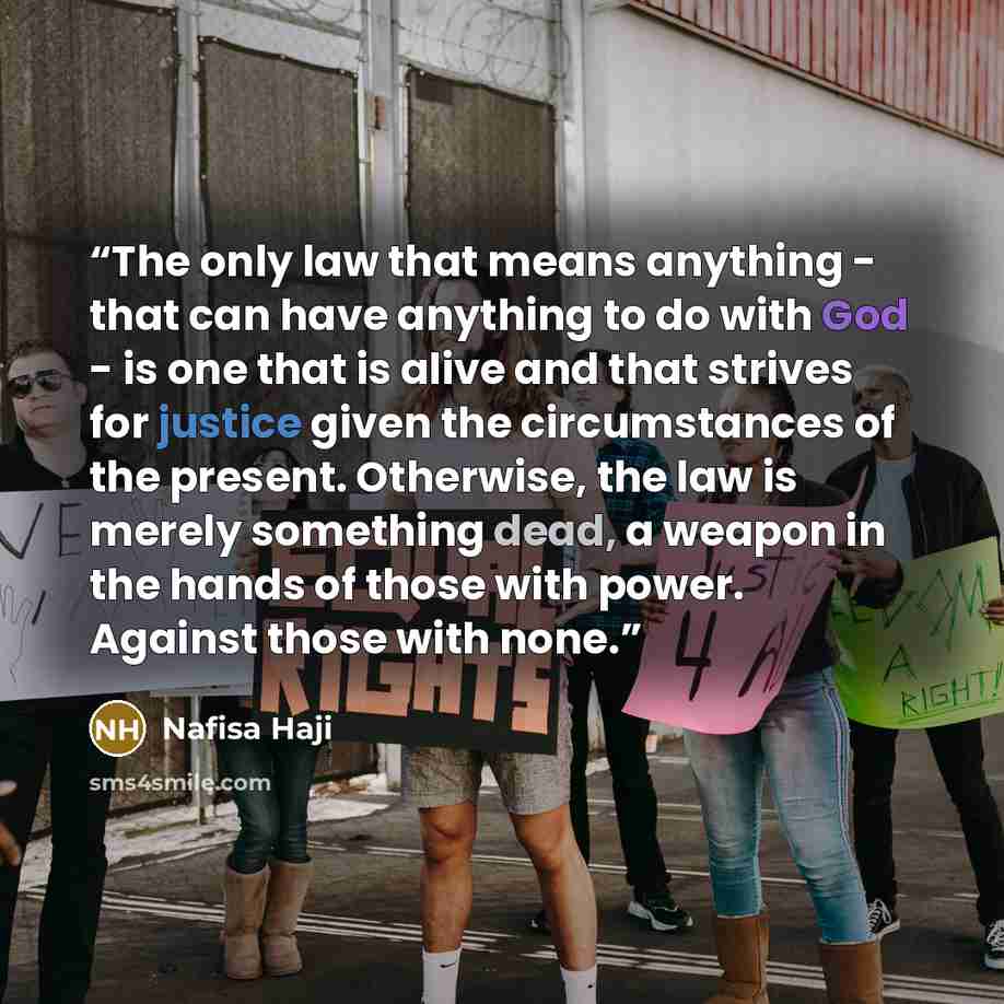 “The only law that means anything - that can have anything to do with God - is one that is alive and that strives for justice given the circumstances of the present. Otherwise, the law is merely something dead, a weapon in the hands of those with power. Against those with none.” quote by Nafisa Haji