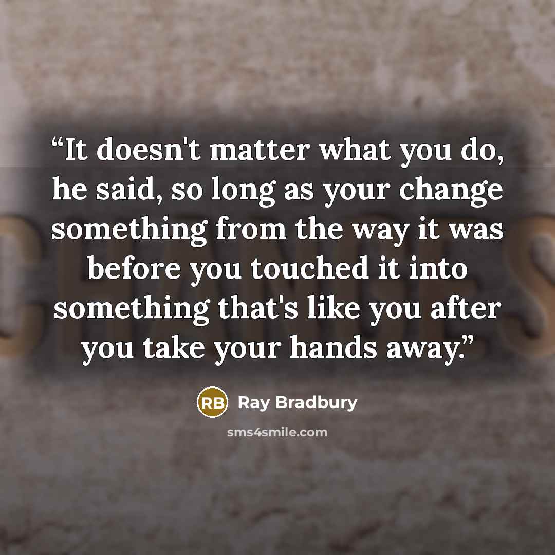 “It doesn't matter what you do, he said, so long as your change something from the way it was before you touched it into something that's like you after you take your hands away.” quote by Ray Bradbury
