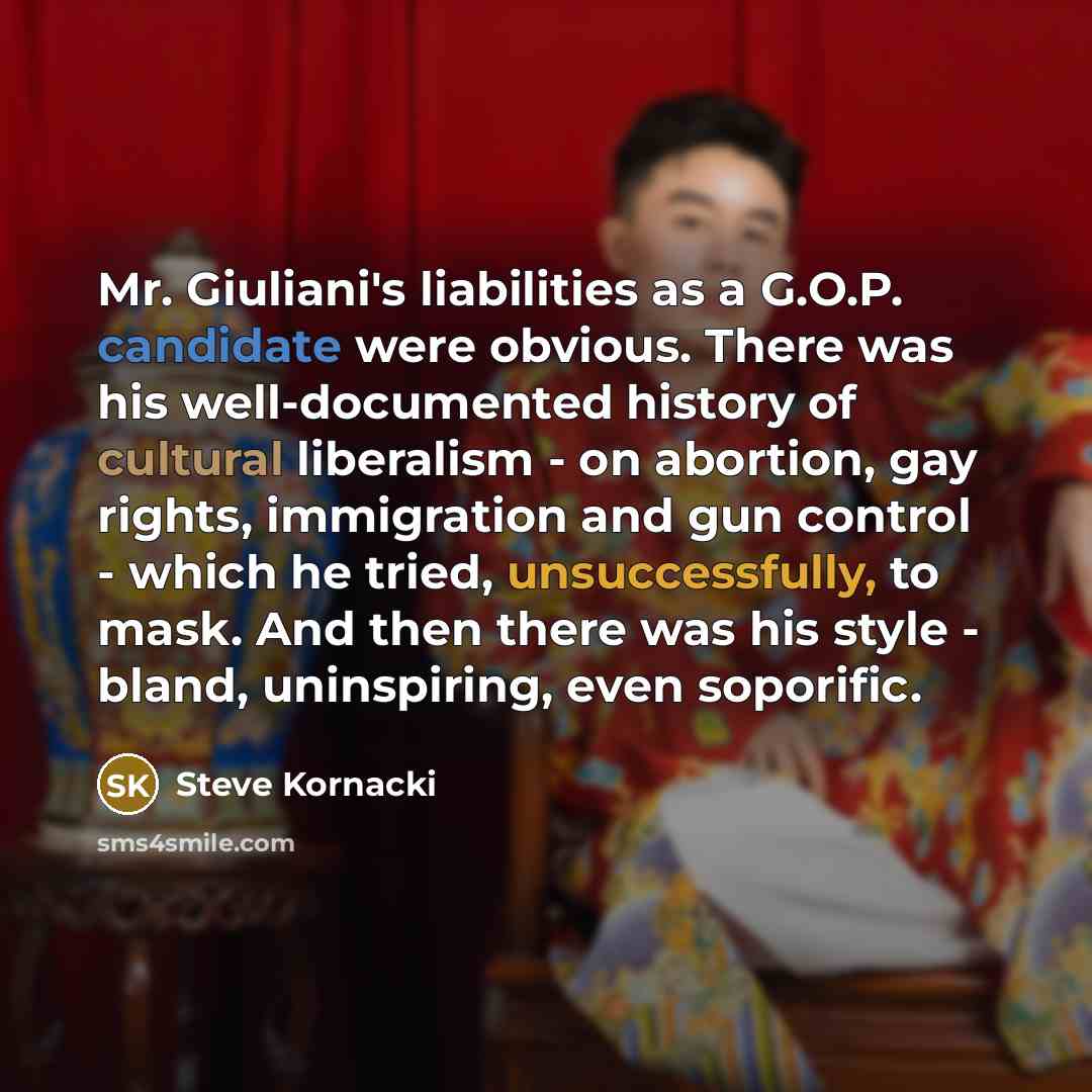 “Mr. Giuliani's liabilities as a G.O.P. candidate were obvious. There was his well-documented history of cultural liberalism - on abortion, gay rights, immigration and gun control - which he tried, unsuccessfully, to mask. And then there was his style - bland, uninspiring, even soporific.” quote by Steve Kornacki