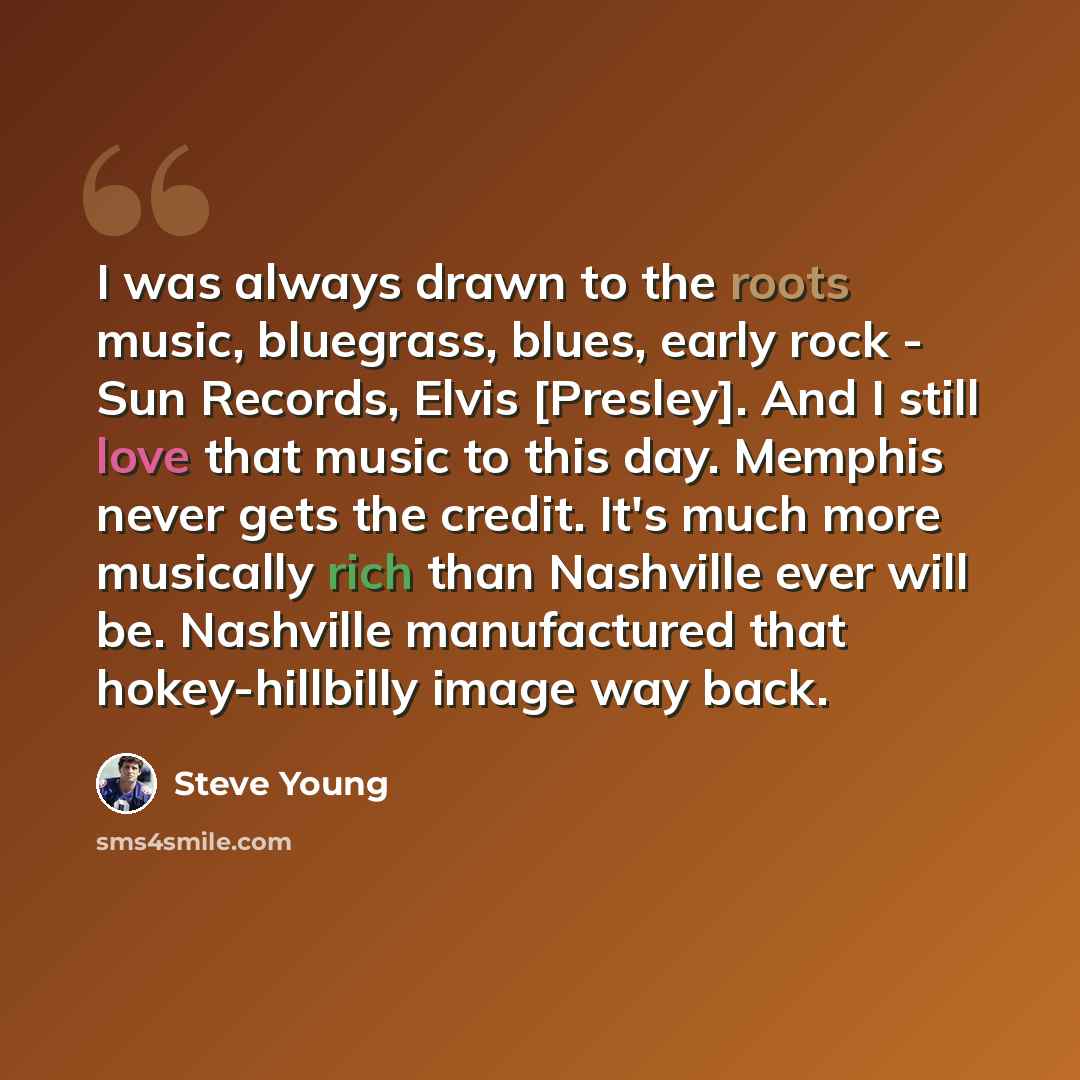 “I was always drawn to the roots music, bluegrass, blues, early rock - Sun Records, Elvis [Presley]. And I still love that music to this day. Memphis never gets the credit. It's much more musically rich than Nashville ever will be. Nashville manufactured that hokey-hillbilly image way back.” quote by Steve Young