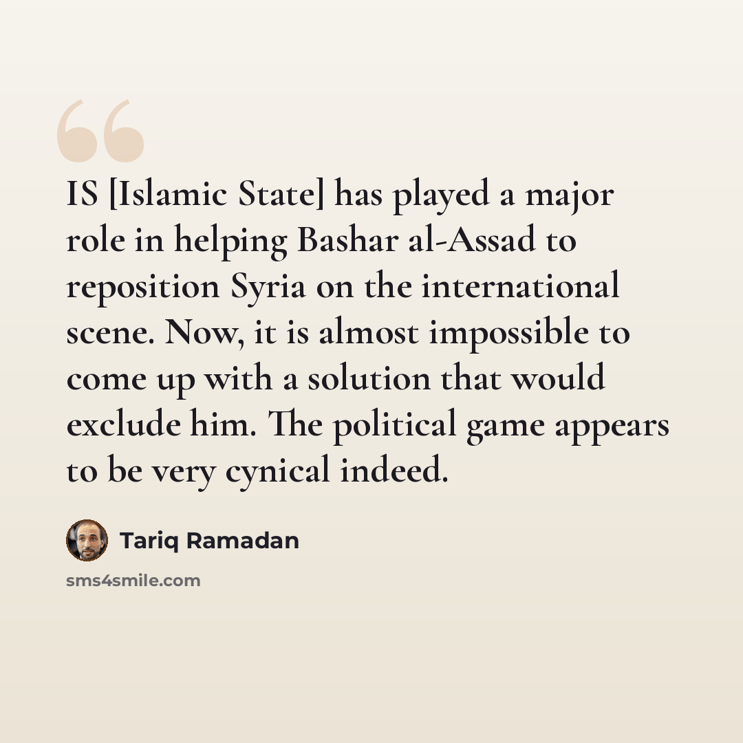 “IS [Islamic State] has played a major role in helping Bashar al-Assad to reposition Syria on the international scene. Now, it is almost impossible to come up with a solution that would exclude him. The political game appears to be very cynical indeed.” quote by Tariq Ramadan