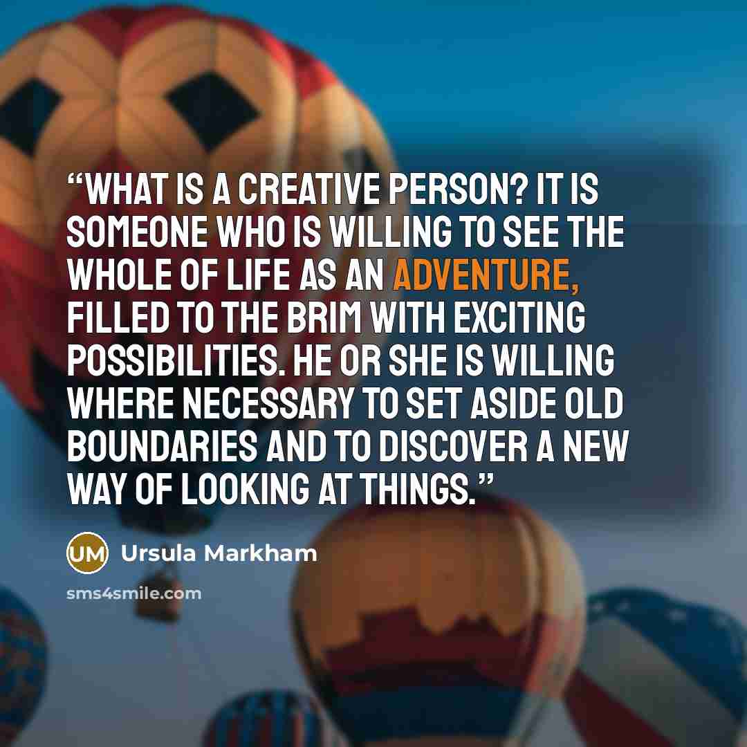 “What is a creative person? It is someone who is willing to see the whole of life as an adventure, filled to the brim with exciting possibilities. He or she is willing where necessary to set aside old boundaries and to discover a new way of looking at things.” quote by Ursula Markham