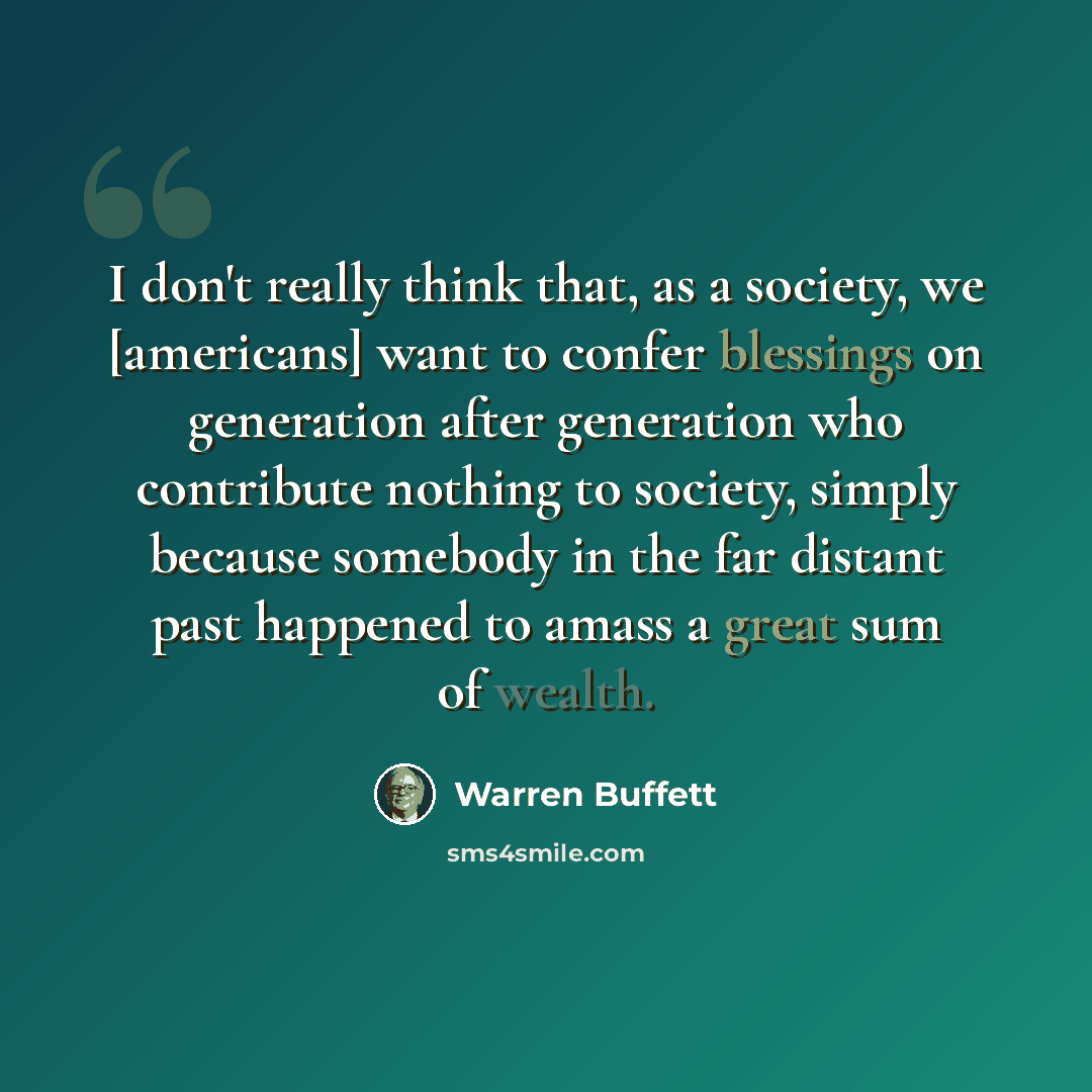 “I don't really think that, as a society, we [americans] want to confer blessings on generation after generation who contribute nothing to society, simply because somebody in the far distant past happened to amass a great sum of wealth.” quote by Warren Buffett