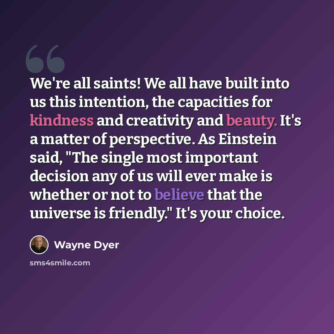 “We're all saints! We all have built into us this intention, the capacities for kindness and creativity and beauty. It's a matter of perspective. As Einstein said, "The single most important decision any of us will ever make is whether or not to believe that the universe is friendly." It's your…” quote by Wayne Dyer