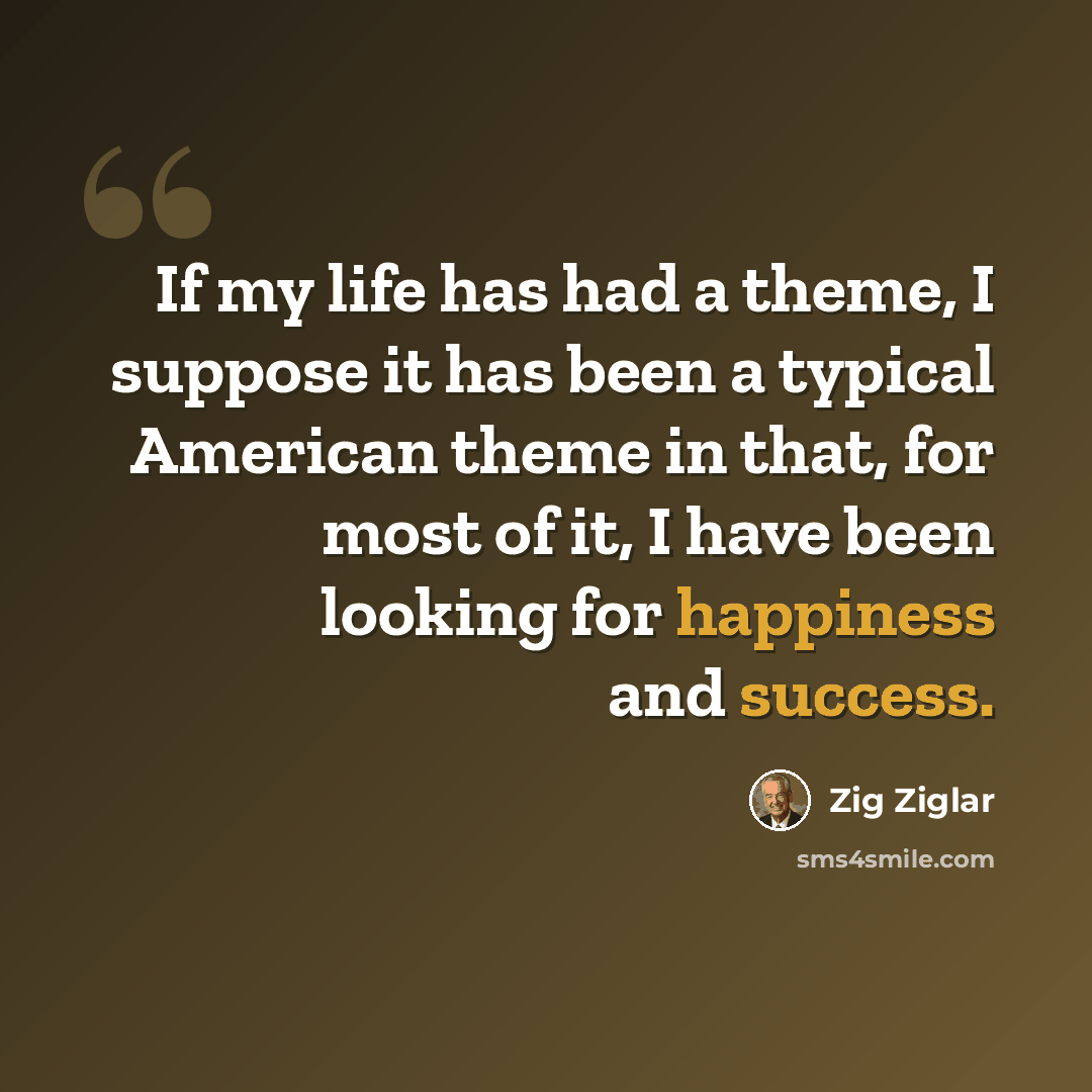 “If my life has had a theme, I suppose it has been a typical American theme in that, for most of it, I have been looking for happiness and success.” quote by Zig Ziglar