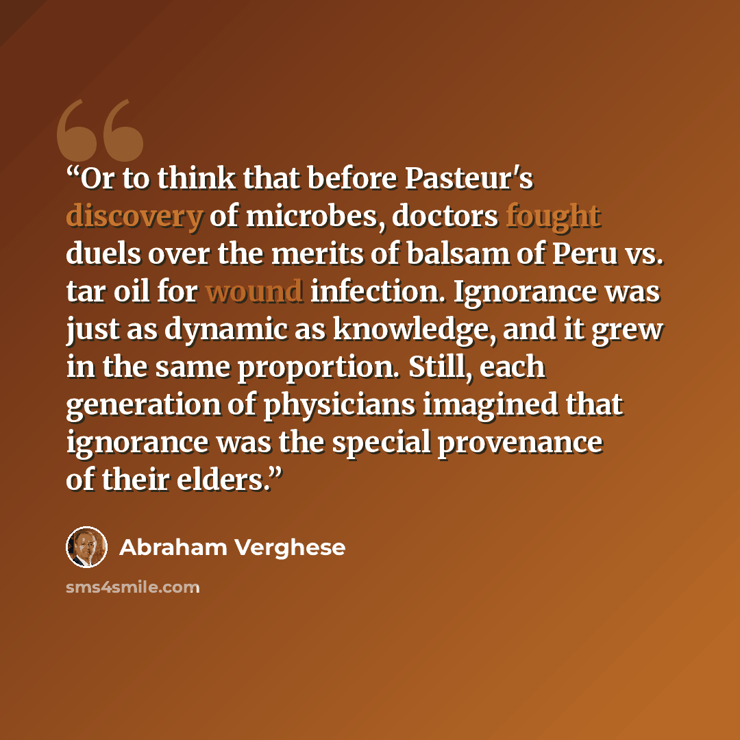 “Or to think that before Pasteur's discovery of microbes, doctors fought duels over the merits of balsam of Peru vs. tar oil for wound infection. Ignorance was just as dynamic as knowledge, and it grew in the same proportion. Still, each generation of physicians imagined that ignorance was the…” quote by Abraham Verghese