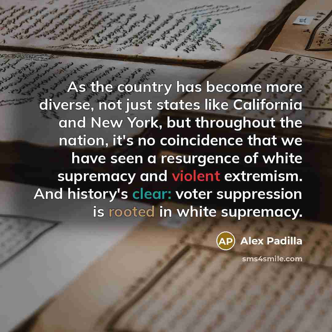 “As the country has become more diverse, not just states like California and New York, but throughout the nation, it's no coincidence that we have seen a resurgence of white supremacy and violent extremism. And history's clear: voter suppression is rooted in white supremacy.” quote by Alex Padilla