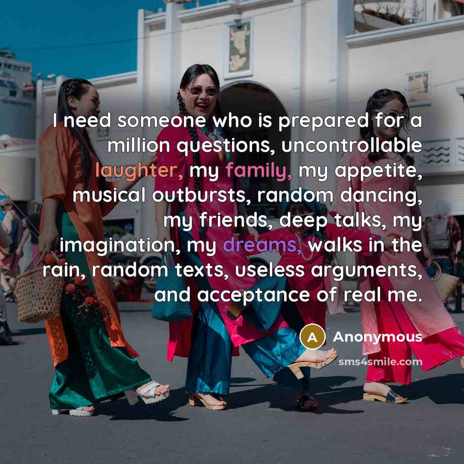 “I need someone who is prepared for a million questions, uncontrollable laughter, my family, my appetite, musical outbursts, random dancing, my friends, deep talks, my imagination, my dreams, walks in the rain, random texts, useless arguments, and acceptance of real me.” quote by Anonymous