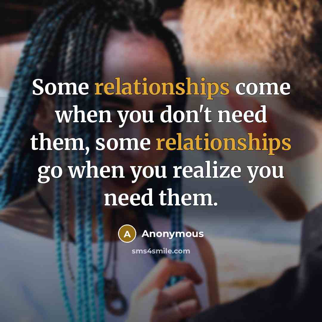 “Some relationships come when you don't need them, some relationships go when you realize you need them.” quote by Anonymous