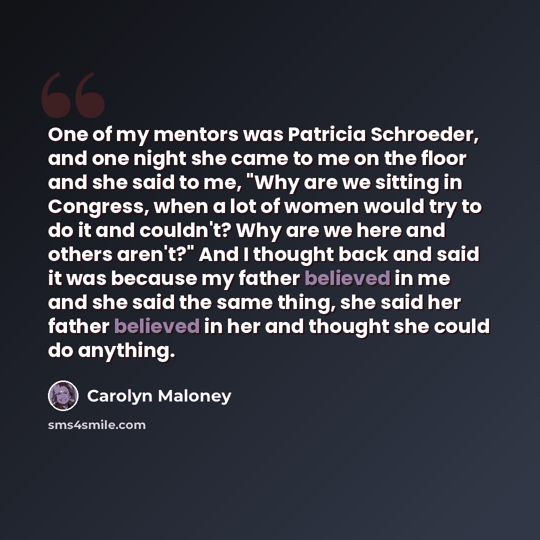“One of my mentors was Patricia Schroeder, and one night she came to me on the floor and she said to me, "Why are we sitting in Congress, when a lot of women would try to do it and couldn't? Why are we here and others aren't?" And I thought back and said it was because my father believed in me and…” quote by Carolyn Maloney