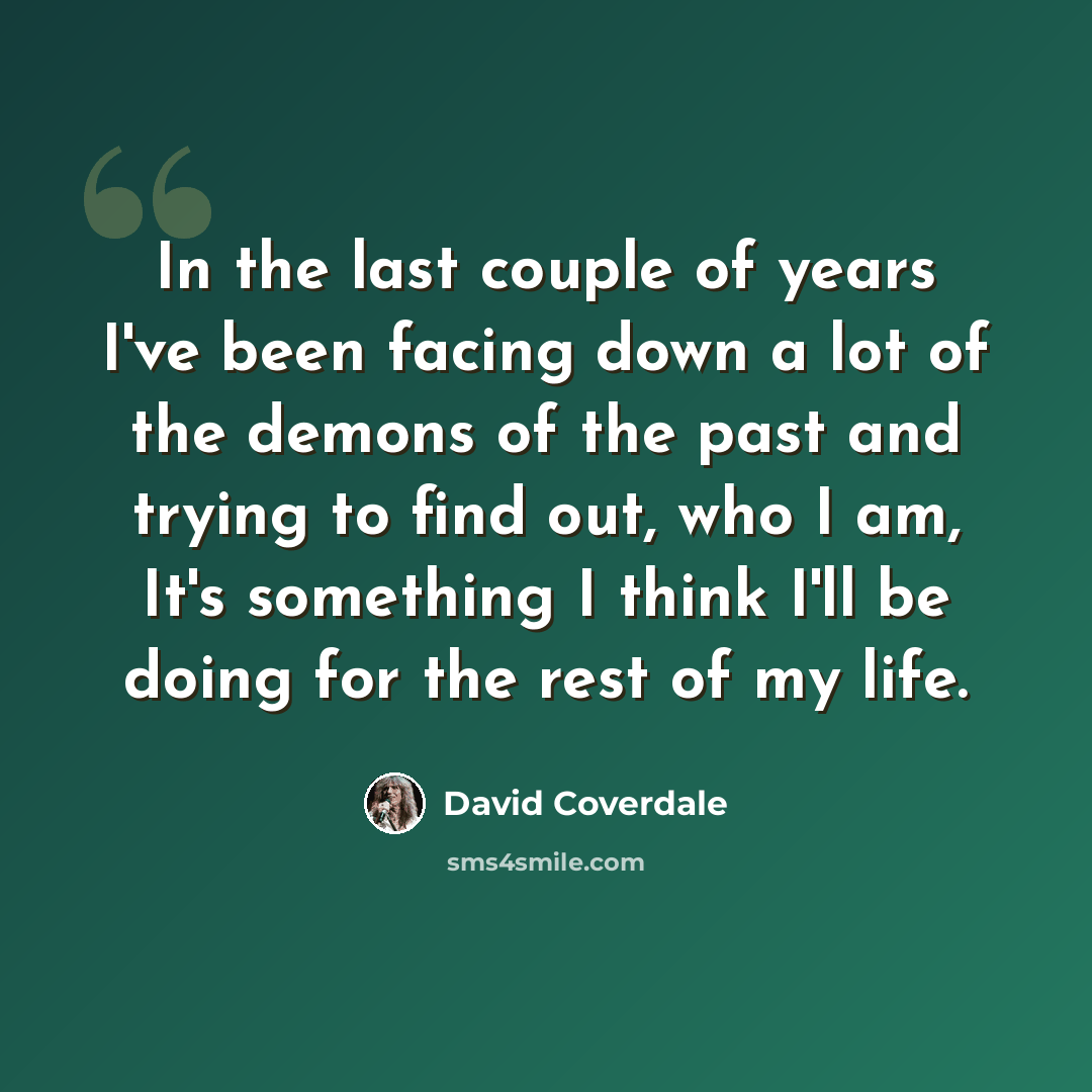 “In the last couple of years I've been facing down a lot of the demons of the past and trying to find out, who I am, It's something I think I'll be doing for the rest of my life.” quote by David Coverdale