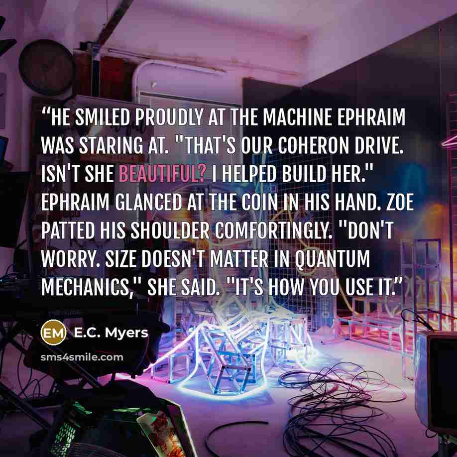 “He smiled proudly at the machine Ephraim was staring at. "That's our Coheron Drive. Isn't she beautiful? I helped build her." Ephraim glanced at the coin in his hand. Zoe patted his shoulder comfortingly. "Don't worry. Size doesn't matter in quantum mechanics," she said. "It's how you use it.” quote by E.C. Myers