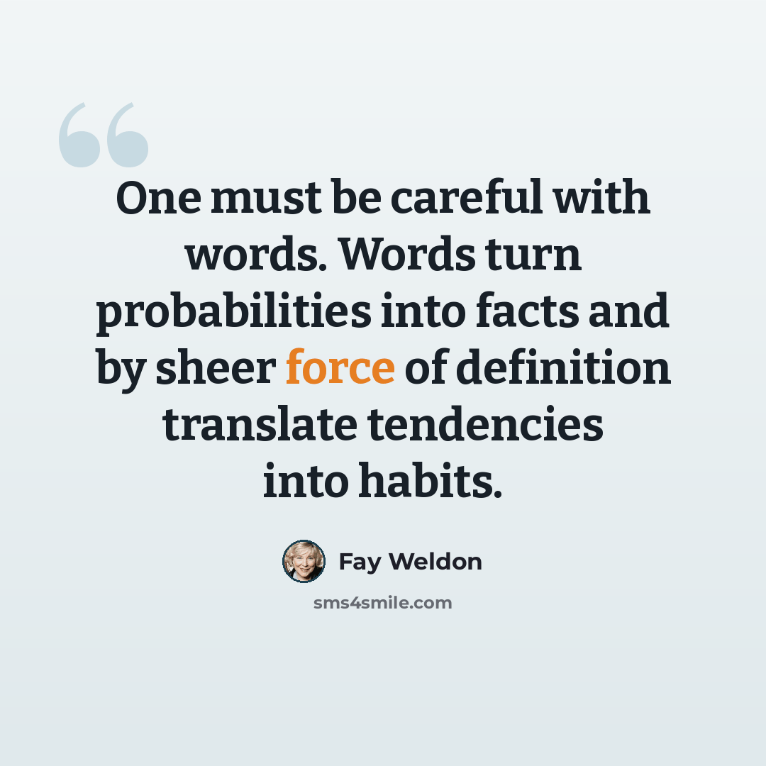 “One must be careful with words. Words turn probabilities into facts and by sheer force of definition translate tendencies into habits.” quote by Fay Weldon