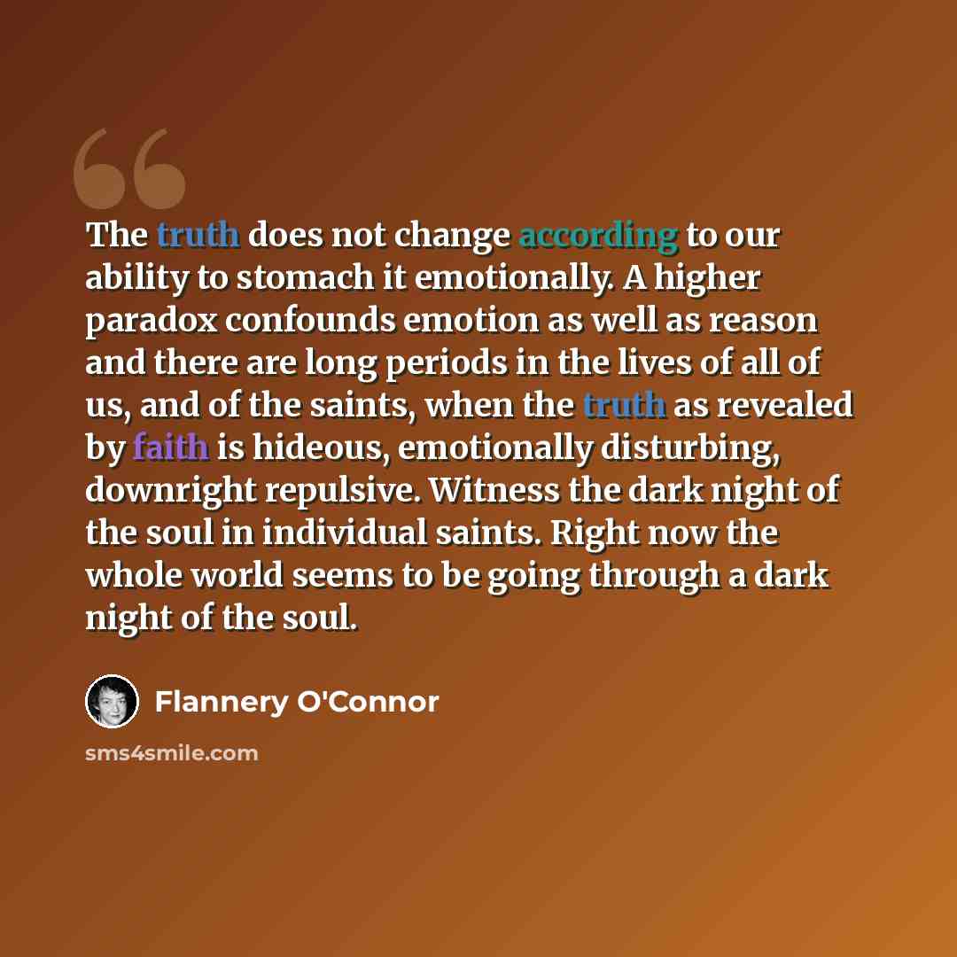 “The truth does not change according to our ability to stomach it emotionally. A higher paradox confounds emotion as well as reason and there are long periods in the lives of all of us, and of the saints, when the truth as revealed by faith is hideous, emotionally disturbing, downright repulsive…” quote by Flannery O'Connor