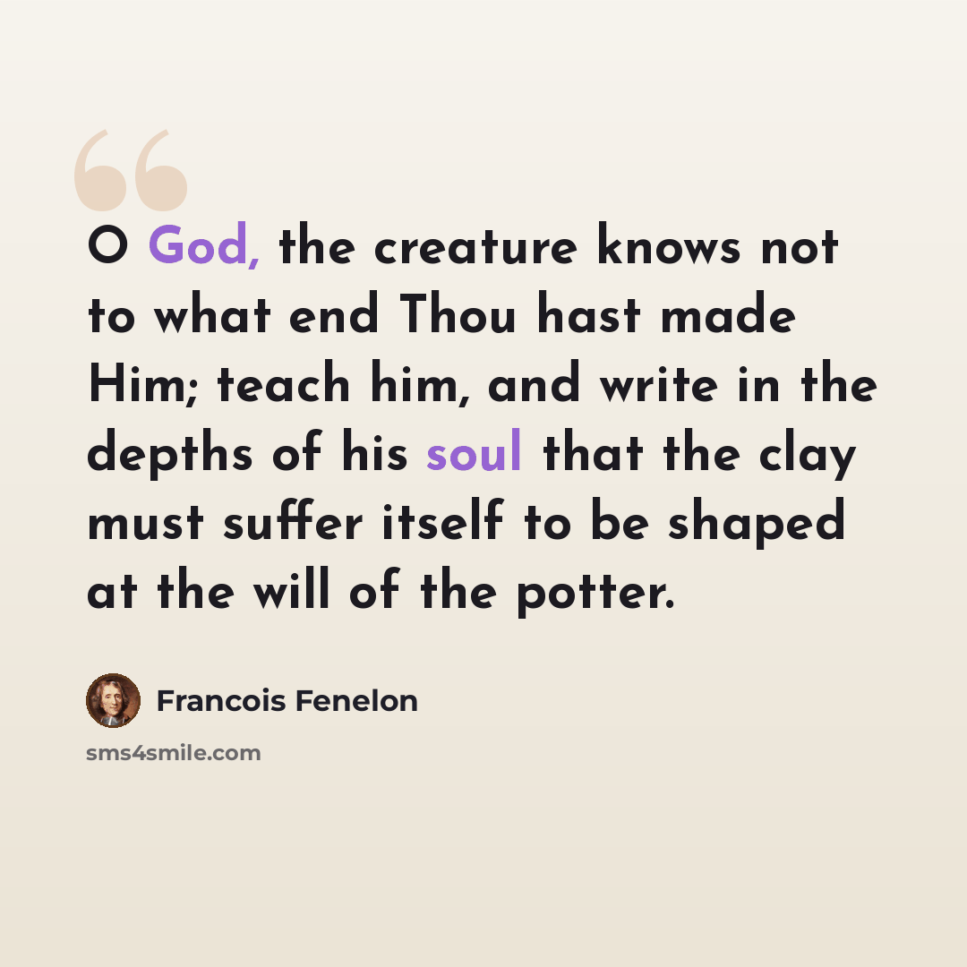 “O God, the creature knows not to what end Thou hast made Him; teach him, and write in the depths of his soul that the clay must suffer itself to be shaped at the will of the potter.” quote by Francois Fenelon