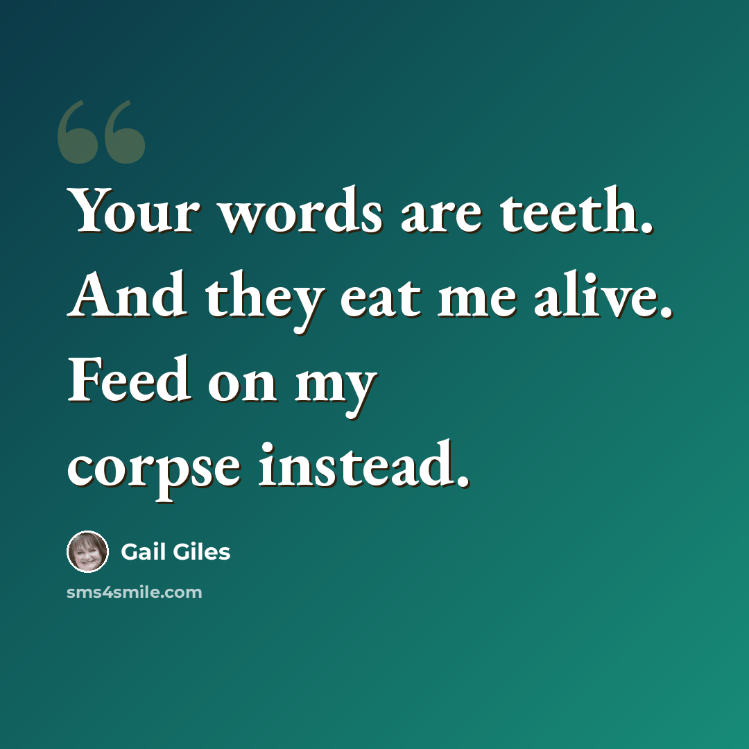 “Your words are teeth. And they eat me alive. Feed on my corpse instead.” quote by Gail Giles