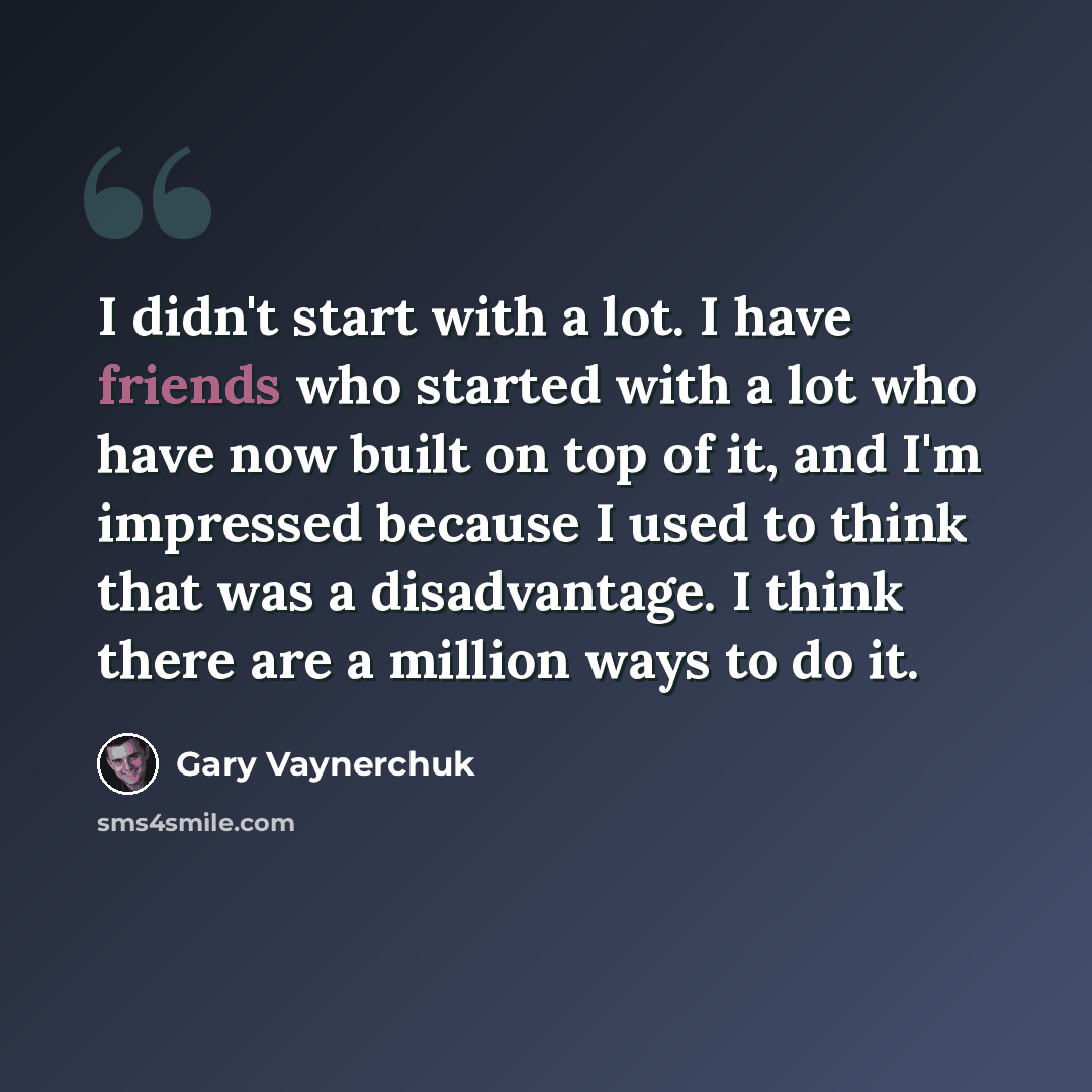 “I didn't start with a lot. I have friends who started with a lot who have now built on top of it, and I'm impressed because I used to think that was a disadvantage. I think there are a million ways to do it.” quote by Gary Vaynerchuk