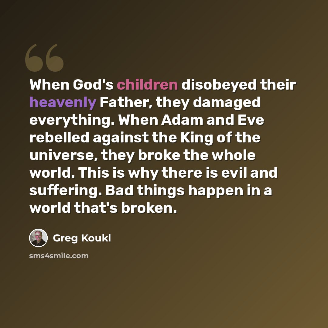 “When God's children disobeyed their heavenly Father, they damaged everything. When Adam and Eve rebelled against the King of the universe, they broke the whole world. This is why there is evil and suffering. Bad things happen in a world that's broken.” quote by Greg Koukl