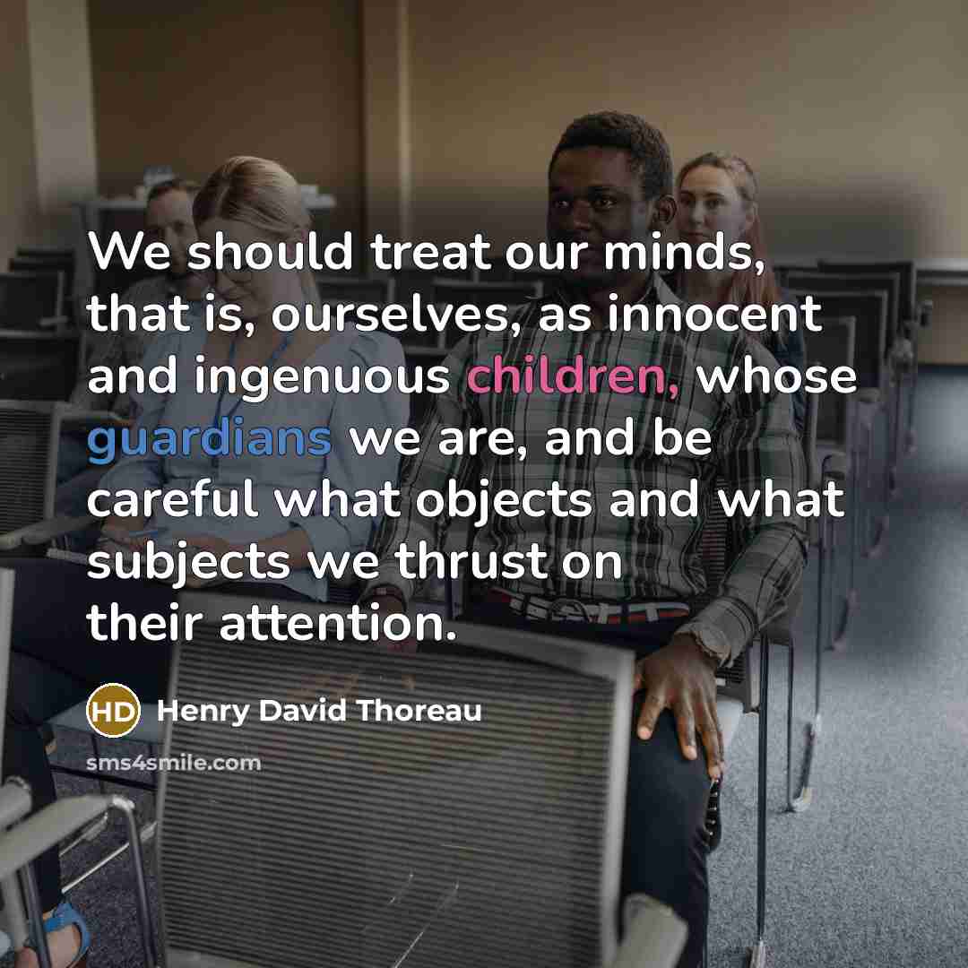 “We should treat our minds, that is, ourselves, as innocent and ingenuous children, whose guardians we are, and be careful what objects and what subjects we thrust on their attention.” quote by Henry David Thoreau