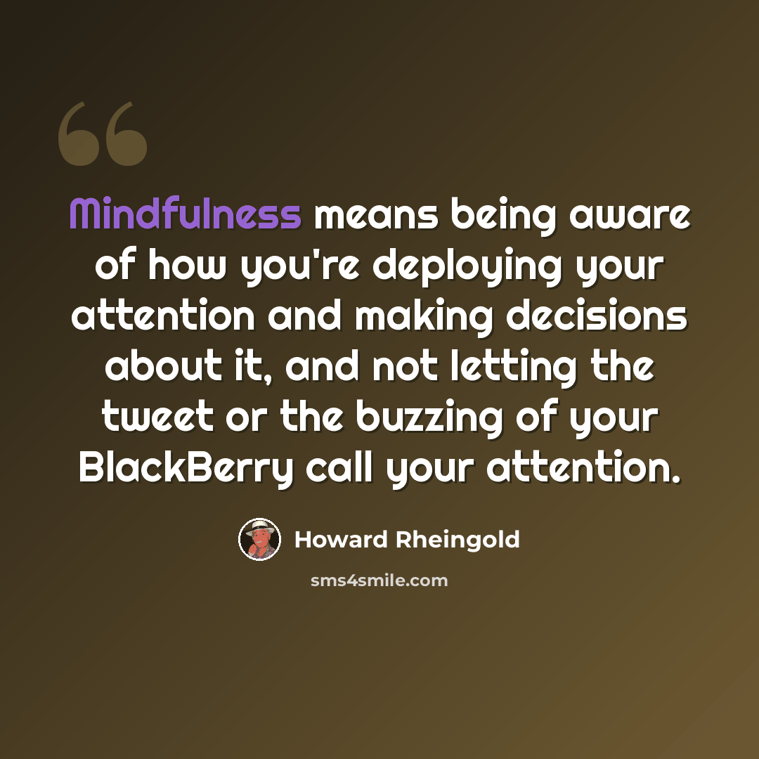 “Mindfulness means being aware of how you're deploying your attention and making decisions about it, and not letting the tweet or the buzzing of your BlackBerry call your attention.” quote by Howard Rheingold