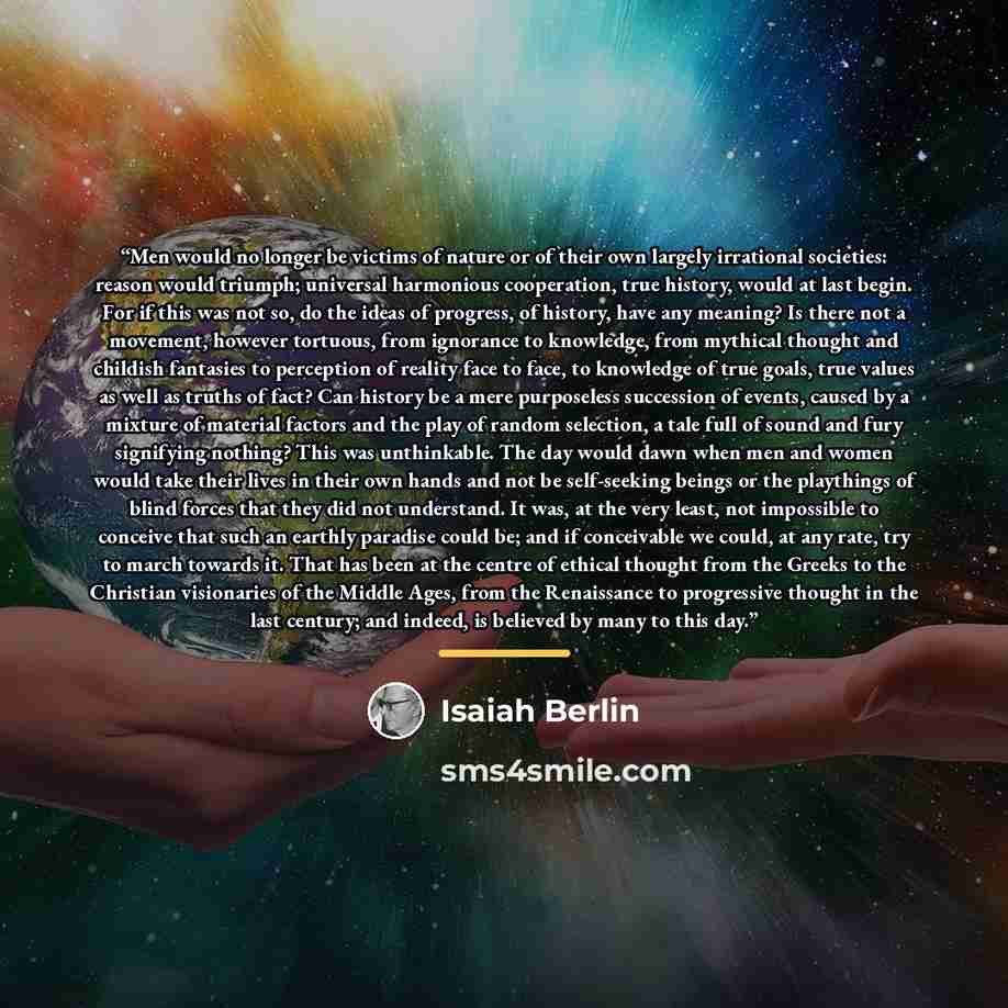 “Men would no longer be victims of nature or of their own largely irrational societies: reason would triumph; universal harmonious cooperation, true history, would at last begin. For if this was not so, do the ideas of progress, of history, have any meaning? Is there not a movement, however…” quote by Isaiah Berlin