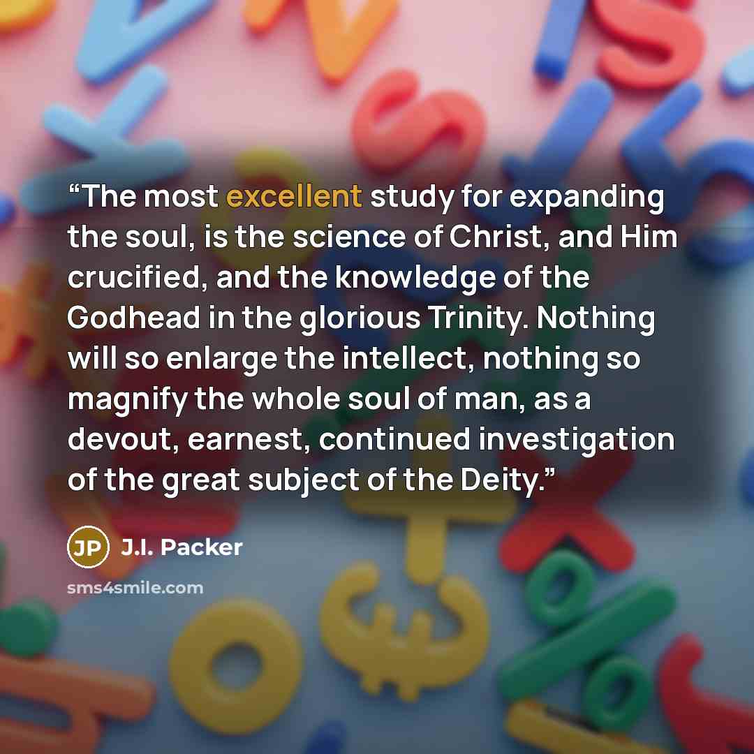 “The most excellent study for expanding the soul, is the science of Christ, and Him crucified, and the knowledge of the Godhead in the glorious Trinity. Nothing will so enlarge the intellect, nothing so magnify the whole soul of man, as a devout, earnest, continued investigation of the great…” quote by J.I. Packer