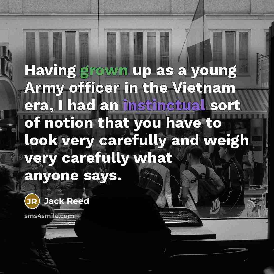 “Having grown up as a young Army officer in the Vietnam era, I had an instinctual sort of notion that you have to look very carefully and weigh very carefully what anyone says.” quote by Jack Reed