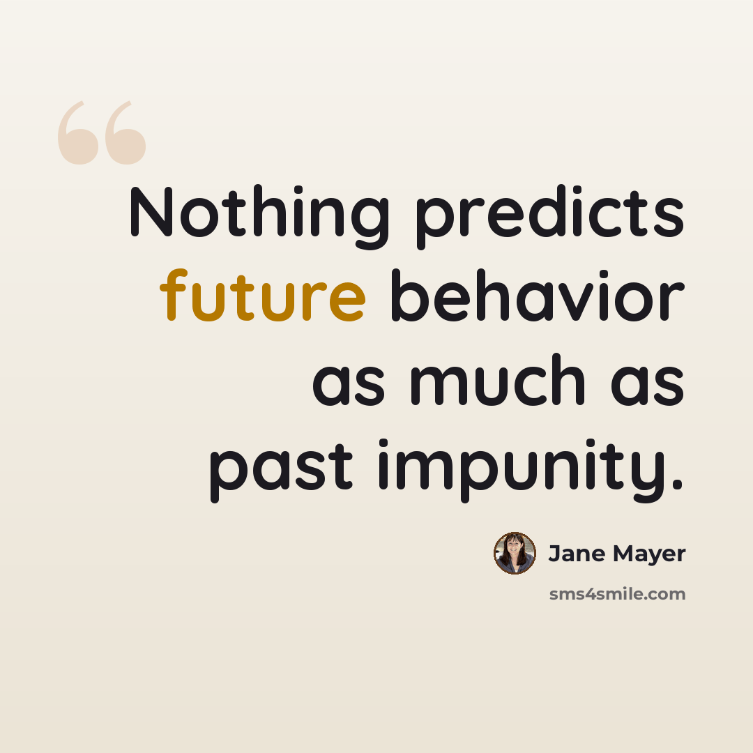 “Nothing predicts future behavior as much as past impunity.” quote by Jane Mayer