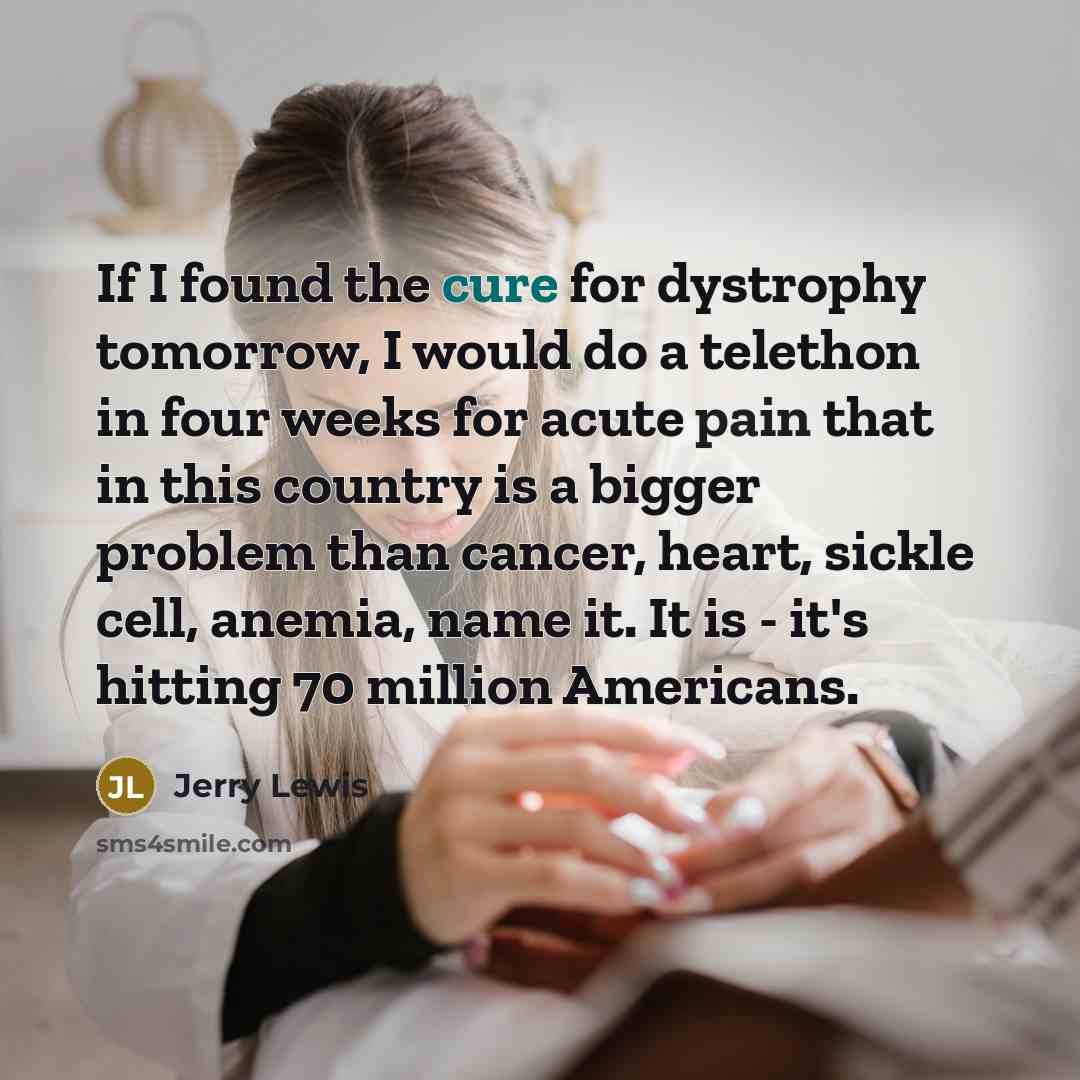 “If I found the cure for dystrophy tomorrow, I would do a telethon in four weeks for acute pain that in this country is a bigger problem than cancer, heart, sickle cell, anemia, name it. It is - it's hitting 70 million Americans.” quote by Jerry Lewis