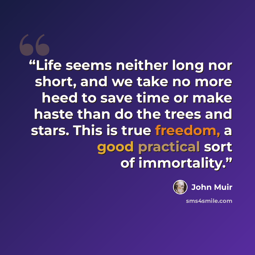 “Life seems neither long nor short, and we take no more heed to save time or make haste than do the trees and stars. This is true freedom, a good practical sort of immortality.” quote by John Muir