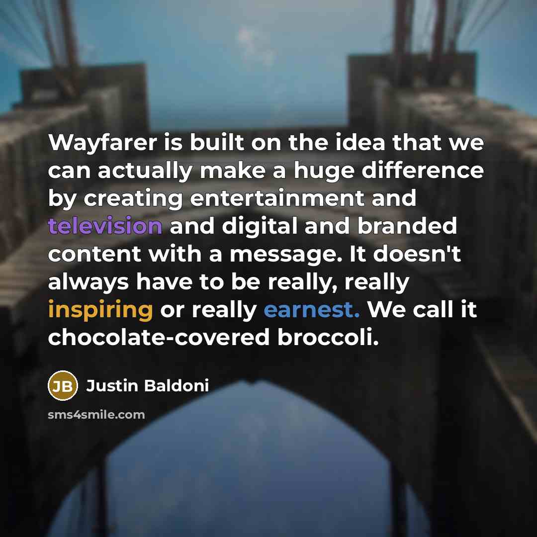 “Wayfarer is built on the idea that we can actually make a huge difference by creating entertainment and television and digital and branded content with a message. It doesn't always have to be really, really inspiring or really earnest. We call it chocolate-covered broccoli.” quote by Justin Baldoni