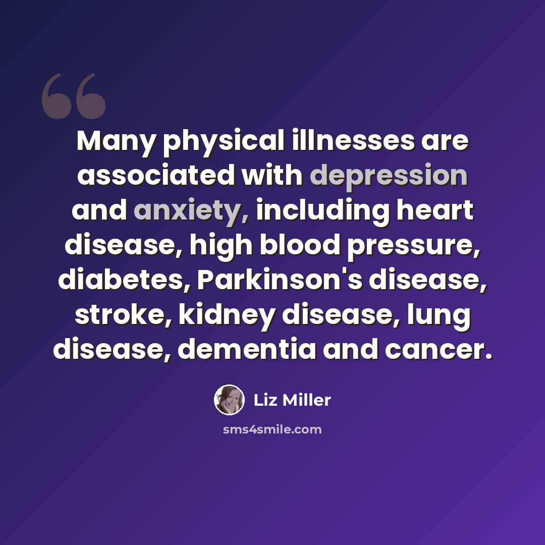 “Many physical illnesses are associated with depression and anxiety, including heart disease, high blood pressure, diabetes, Parkinson's disease, stroke, kidney disease, lung disease, dementia and cancer.” quote by Liz Miller