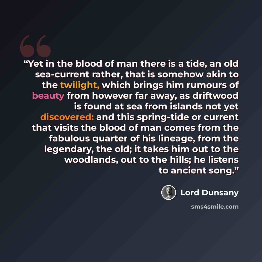 “Yet in the blood of man there is a tide, an old sea-current rather, that is somehow akin to the twilight, which brings him rumours of beauty from however far away, as driftwood is found at sea from islands not yet discovered: and this spring-tide or current that visits the blood of man comes from…” quote by Lord Dunsany