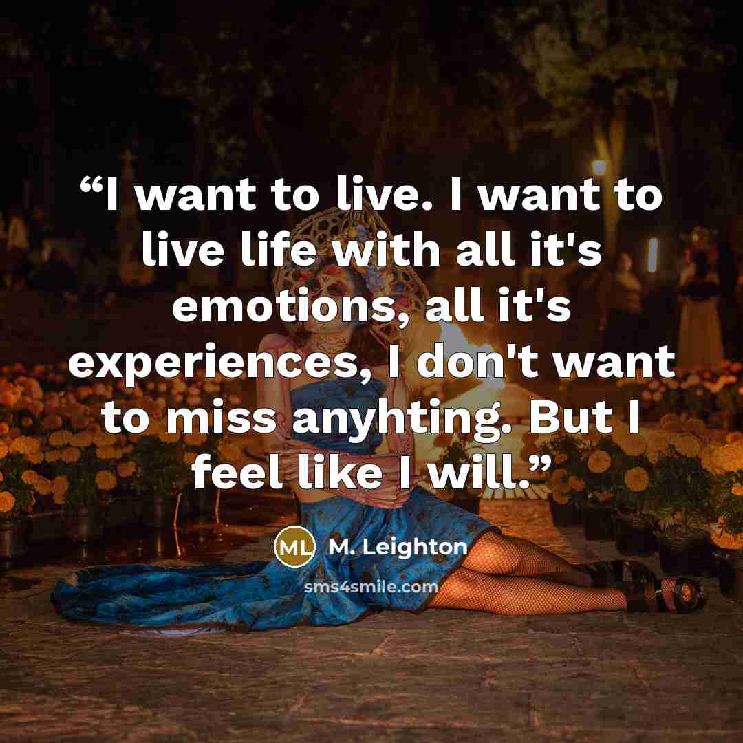 “I want to live. I want to live life with all it's emotions, all it's experiences, I don't want to miss anyhting. But I feel like I will.” quote by M. Leighton