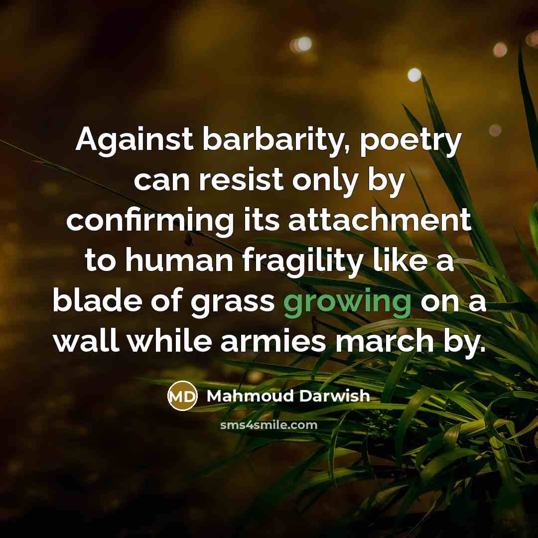 “Against barbarity, poetry can resist only by confirming its attachment to human fragility like a blade of grass growing on a wall while armies march by.” quote by Mahmoud Darwish