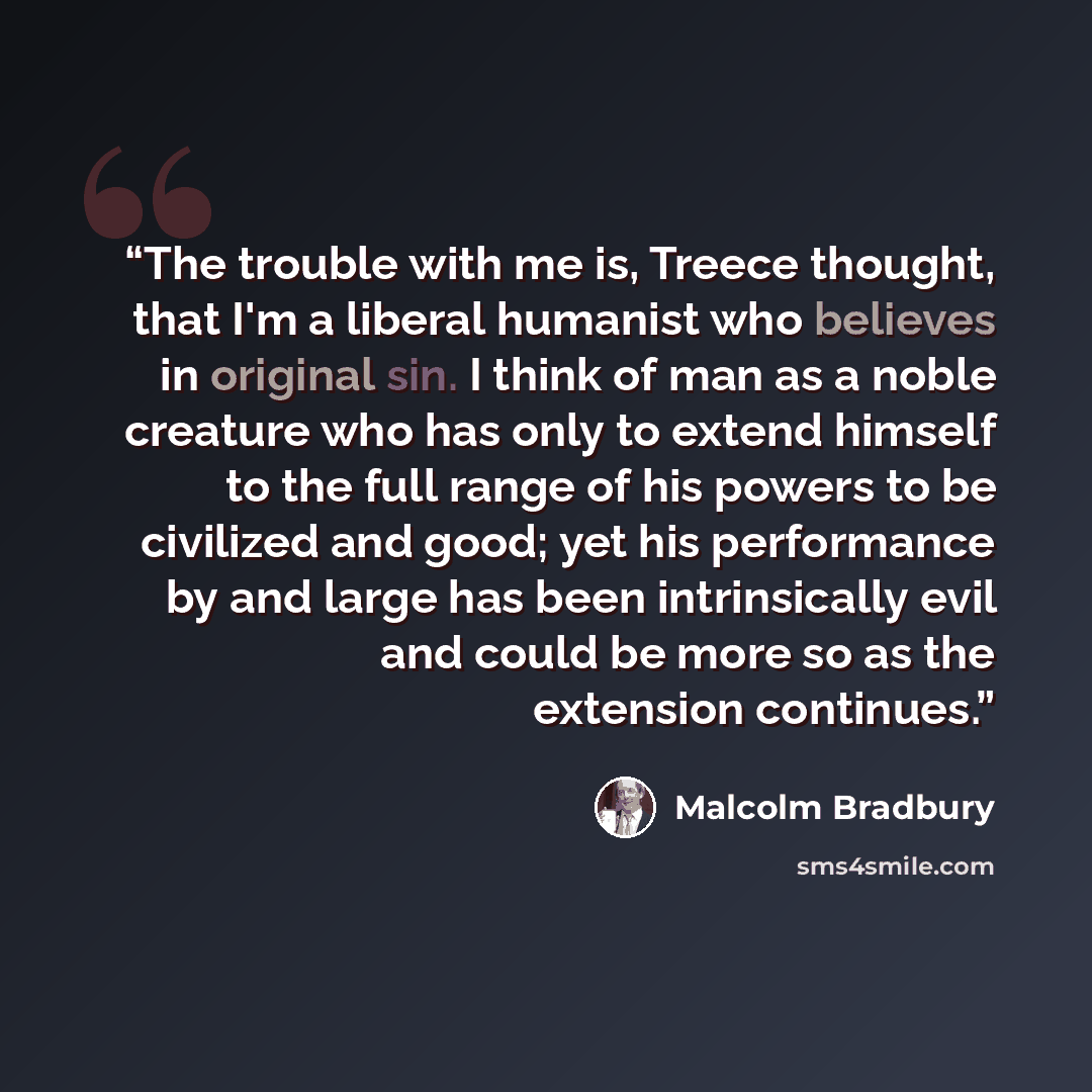 “The trouble with me is, Treece thought, that I'm a liberal humanist who believes in original sin. I think of man as a noble creature who has only to extend himself to the full range of his powers to be civilized and good; yet his performance by and large has been intrinsically evil and could be…” quote by Malcolm Bradbury