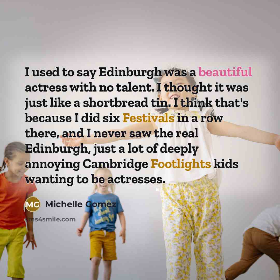 “I used to say Edinburgh was a beautiful actress with no talent. I thought it was just like a shortbread tin. I think that's because I did six Festivals in a row there, and I never saw the real Edinburgh, just a lot of deeply annoying Cambridge Footlights kids wanting to be actresses.” quote by Michelle Gomez