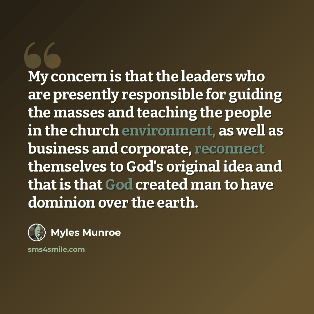 “My concern is that the leaders who are presently responsible for guiding the masses and teaching the people in the church environment, as well as business and corporate, reconnect themselves to God's original idea and that is that God created man to have dominion over the earth.” quote by Myles Munroe