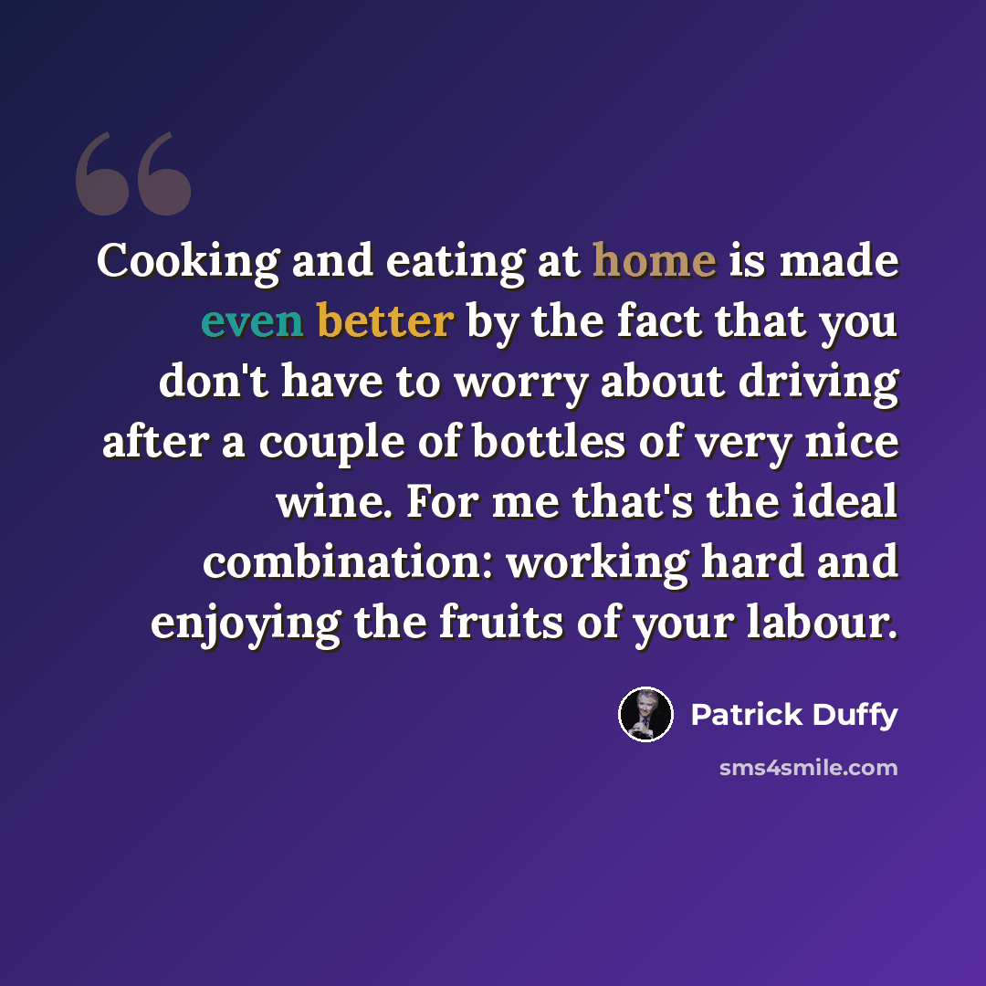 “Cooking and eating at home is made even better by the fact that you don't have to worry about driving after a couple of bottles of very nice wine. For me that's the ideal combination: working hard and enjoying the fruits of your labour.” quote by Patrick Duffy