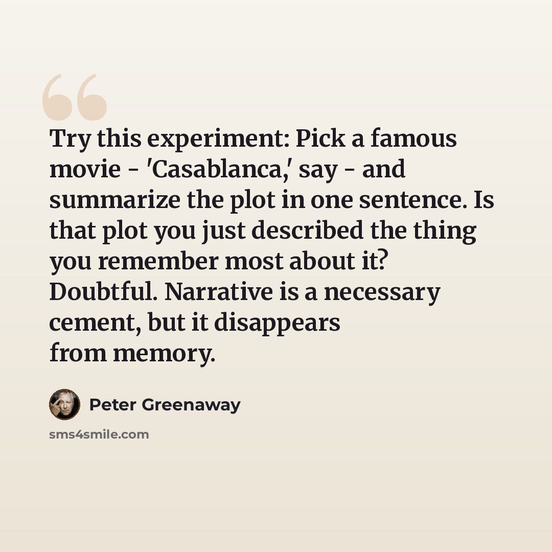“Try this experiment: Pick a famous movie - 'Casablanca,' say - and summarize the plot in one sentence. Is that plot you just described the thing you remember most about it? Doubtful. Narrative is a necessary cement, but it disappears from memory.” quote by Peter Greenaway