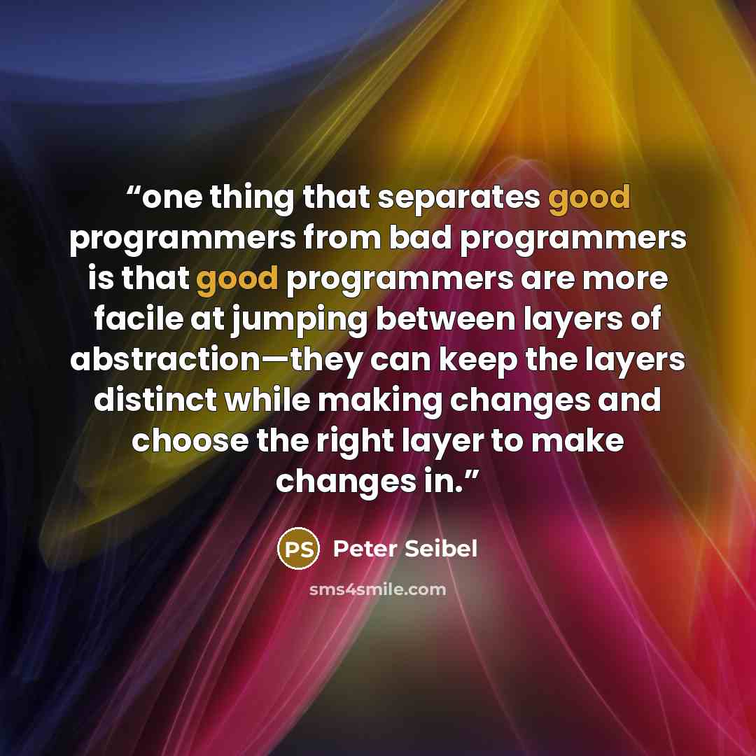 “one thing that separates good programmers from bad programmers is that good programmers are more facile at jumping between layers of abstraction—they can keep the layers distinct while making changes and choose the right layer to make changes in.” quote by Peter Seibel